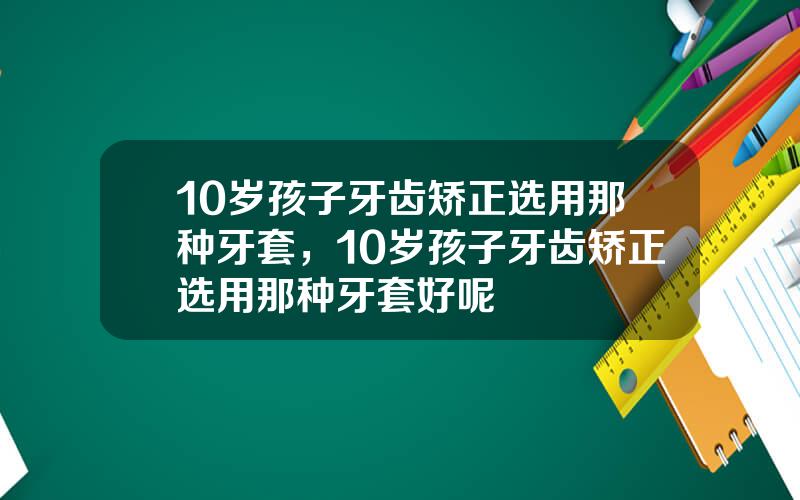 10岁孩子牙齿矫正选用那种牙套，10岁孩子牙齿矫正选用那种牙套好呢