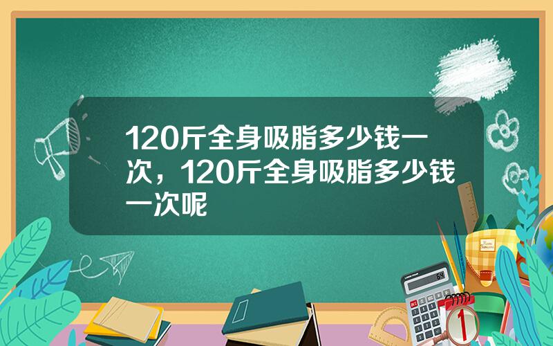 120斤全身吸脂多少钱一次，120斤全身吸脂多少钱一次呢