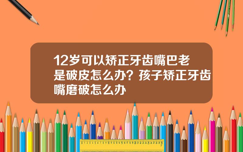 12岁可以矫正牙齿嘴巴老是破皮怎么办？孩子矫正牙齿嘴磨破怎么办