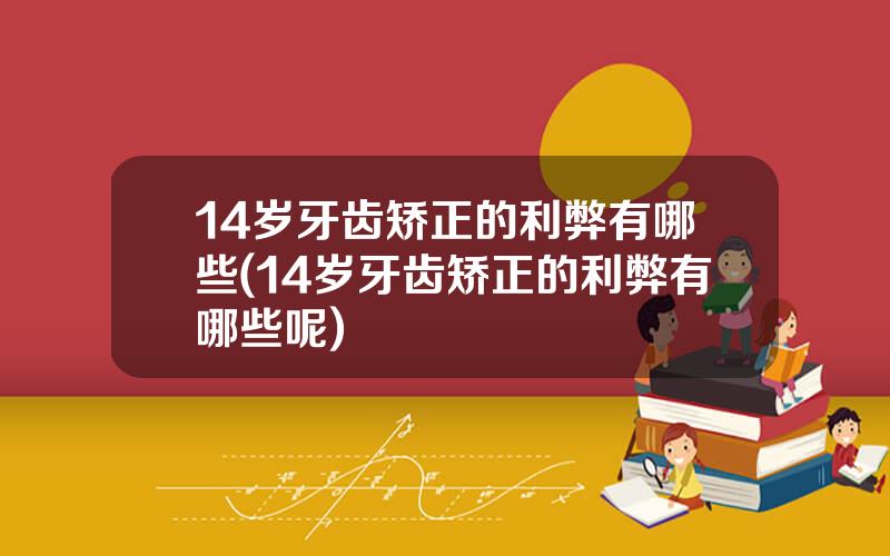 14岁牙齿矫正的利弊有哪些(14岁牙齿矫正的利弊有哪些呢)