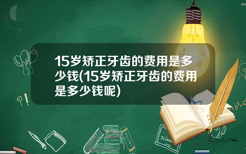 15岁矫正牙齿的费用是多少钱(15岁矫正牙齿的费用是多少钱呢)