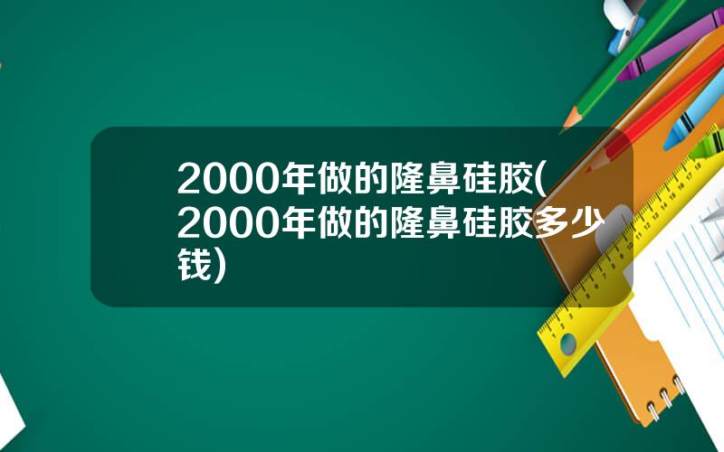 2000年做的隆鼻硅胶(2000年做的隆鼻硅胶多少钱)