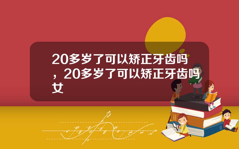 20多岁了可以矫正牙齿吗，20多岁了可以矫正牙齿吗女