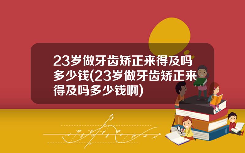 23岁做牙齿矫正来得及吗多少钱(23岁做牙齿矫正来得及吗多少钱啊)