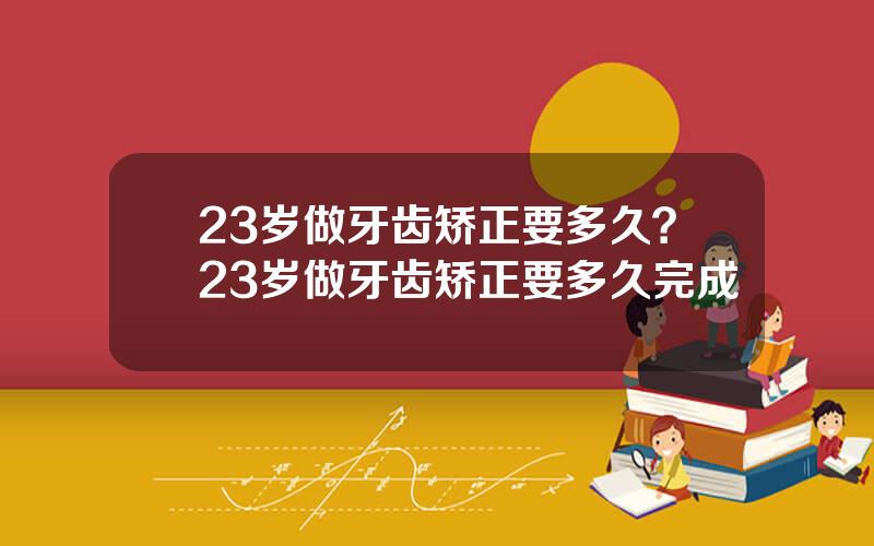 23岁做牙齿矫正要多久？23岁做牙齿矫正要多久完成