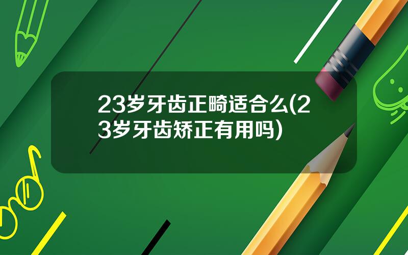 23岁牙齿正畸适合么(23岁牙齿矫正有用吗)