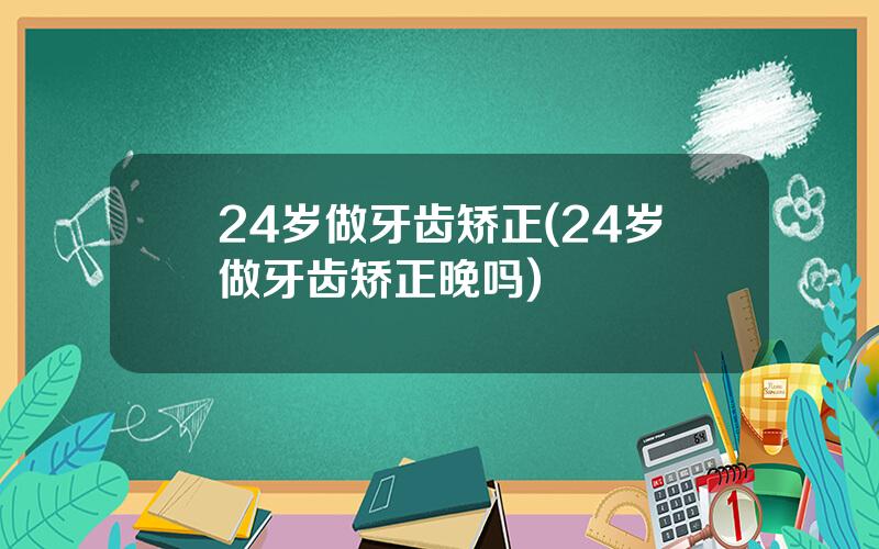 24岁做牙齿矫正(24岁做牙齿矫正晚吗)