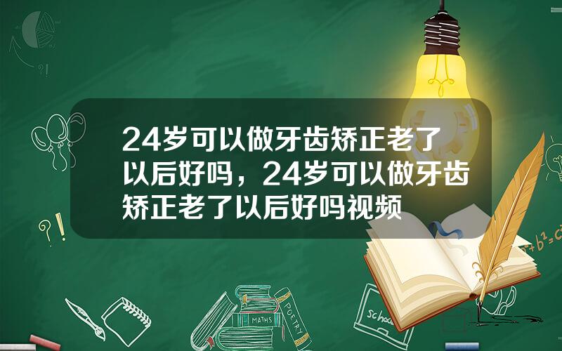 24岁可以做牙齿矫正老了以后好吗，24岁可以做牙齿矫正老了以后好吗视频