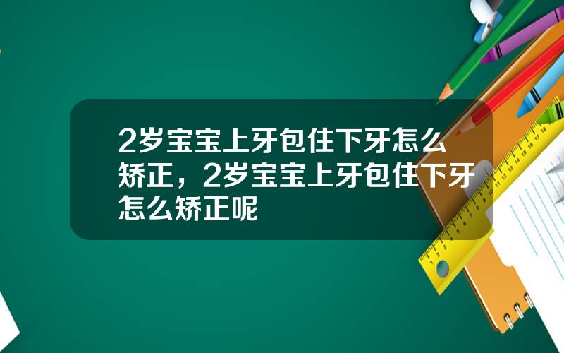 2岁宝宝上牙包住下牙怎么矫正，2岁宝宝上牙包住下牙怎么矫正呢