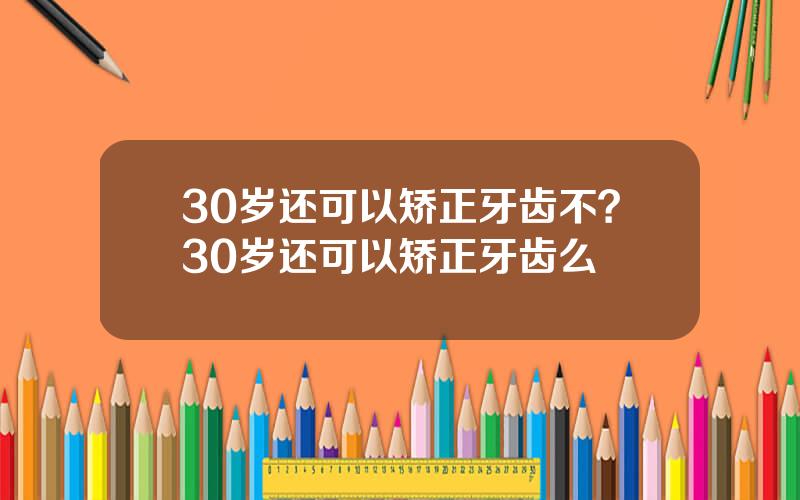 30岁还可以矫正牙齿不？30岁还可以矫正牙齿么