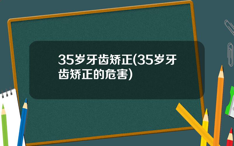 35岁牙齿矫正(35岁牙齿矫正的危害)