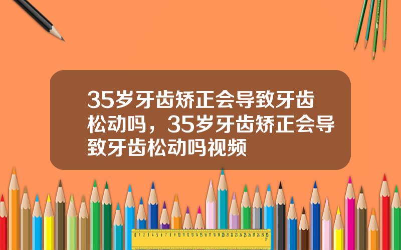 35岁牙齿矫正会导致牙齿松动吗，35岁牙齿矫正会导致牙齿松动吗视频