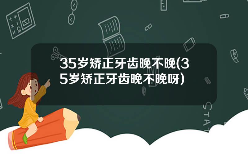35岁矫正牙齿晚不晚(35岁矫正牙齿晚不晚呀)