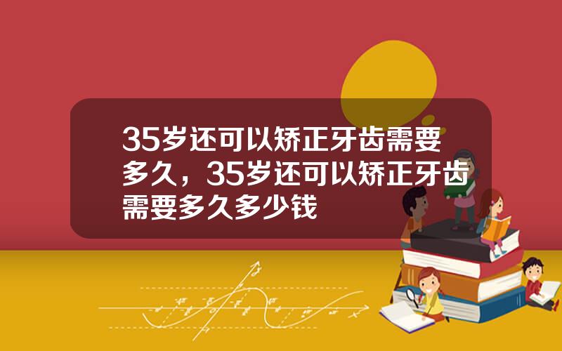 35岁还可以矫正牙齿需要多久，35岁还可以矫正牙齿需要多久多少钱