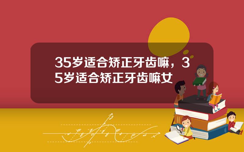 35岁适合矫正牙齿嘛，35岁适合矫正牙齿嘛女