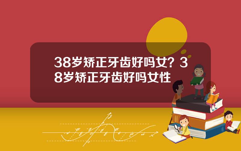 38岁矫正牙齿好吗女？38岁矫正牙齿好吗女性