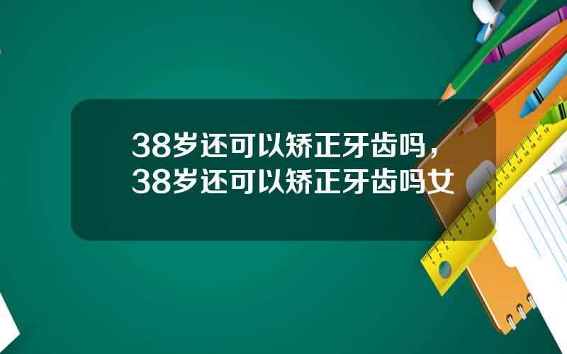 38岁还可以矫正牙齿吗，38岁还可以矫正牙齿吗女