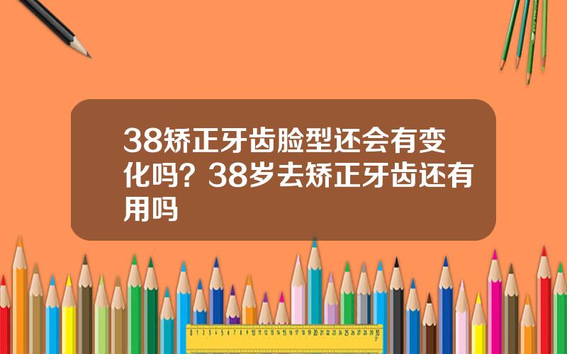 38矫正牙齿脸型还会有变化吗？38岁去矫正牙齿还有用吗