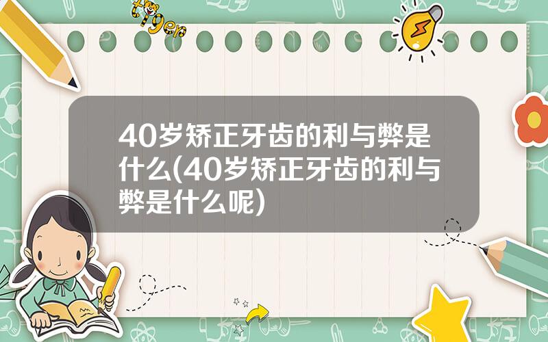 40岁矫正牙齿的利与弊是什么(40岁矫正牙齿的利与弊是什么呢)