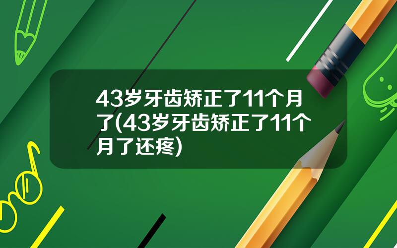 43岁牙齿矫正了11个月了(43岁牙齿矫正了11个月了还疼)