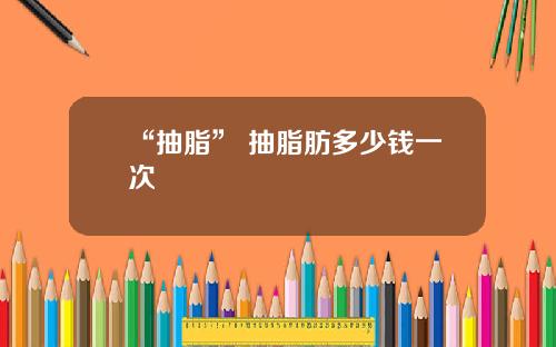 “抽脂” 抽脂肪多少钱一次