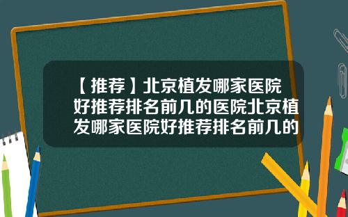 【推荐】北京植发哪家医院好推荐排名前几的医院北京植发哪家医院好推荐排名前几的