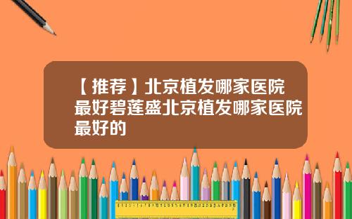 【推荐】北京植发哪家医院最好碧莲盛北京植发哪家医院最好的