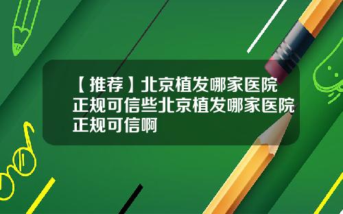 【推荐】北京植发哪家医院正规可信些北京植发哪家医院正规可信啊