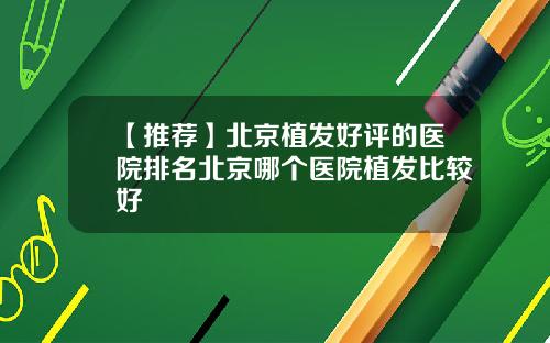 【推荐】北京植发好评的医院排名北京哪个医院植发比较好