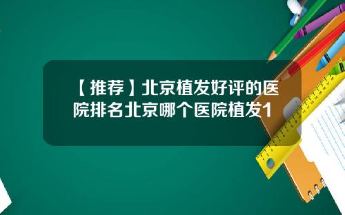 【推荐】北京植发好评的医院排名北京哪个医院植发1