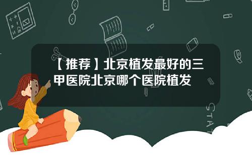 【推荐】北京植发最好的三甲医院北京哪个医院植发