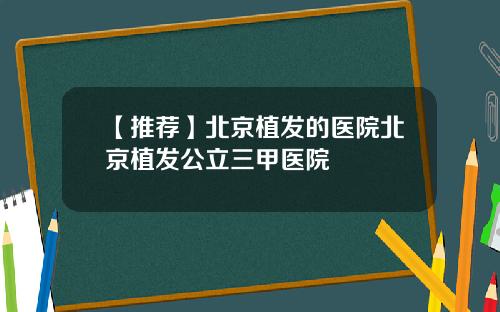【推荐】北京植发的医院北京植发公立三甲医院
