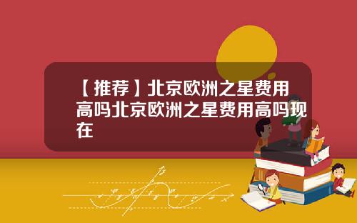 【推荐】北京欧洲之星费用高吗北京欧洲之星费用高吗现在