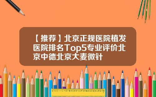 【推荐】北京正规医院植发医院排名Top5专业评价北京中德北京大麦微针