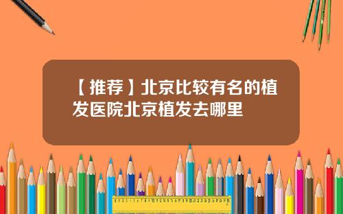 【推荐】北京比较有名的植发医院北京植发去哪里