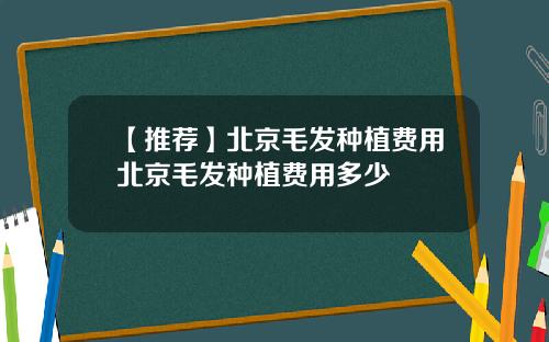 【推荐】北京毛发种植费用北京毛发种植费用多少