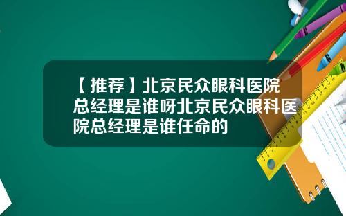 【推荐】北京民众眼科医院总经理是谁呀北京民众眼科医院总经理是谁任命的