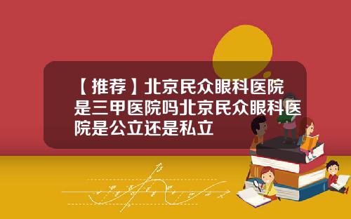【推荐】北京民众眼科医院是三甲医院吗北京民众眼科医院是公立还是私立