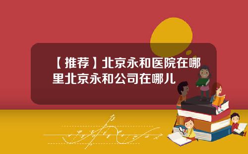 【推荐】北京永和医院在哪里北京永和公司在哪儿