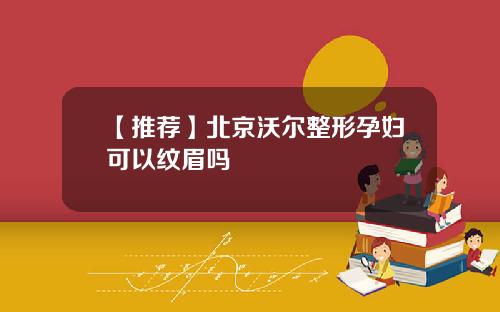 【推荐】北京沃尔整形孕妇可以纹眉吗
