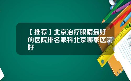 【推荐】北京治疗眼睛最好的医院排名眼科北京哪家医院好