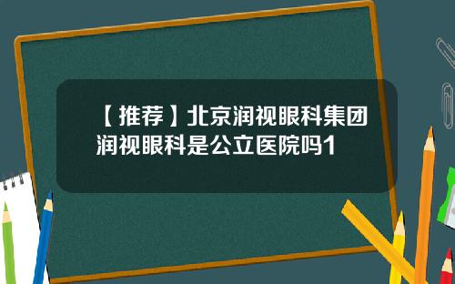 【推荐】北京润视眼科集团润视眼科是公立医院吗1