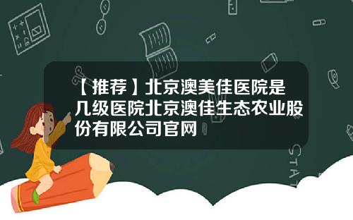 【推荐】北京澳美佳医院是几级医院北京澳佳生态农业股份有限公司官网