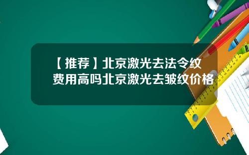 【推荐】北京激光去法令纹费用高吗北京激光去皱纹价格