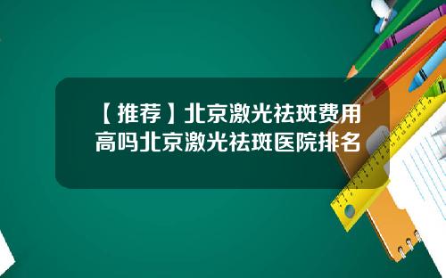 【推荐】北京激光祛斑费用高吗北京激光祛斑医院排名