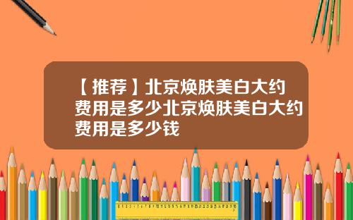 【推荐】北京焕肤美白大约费用是多少北京焕肤美白大约费用是多少钱
