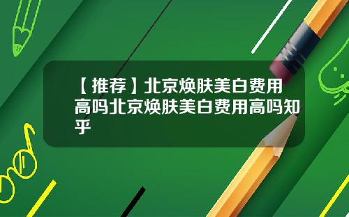【推荐】北京焕肤美白费用高吗北京焕肤美白费用高吗知乎