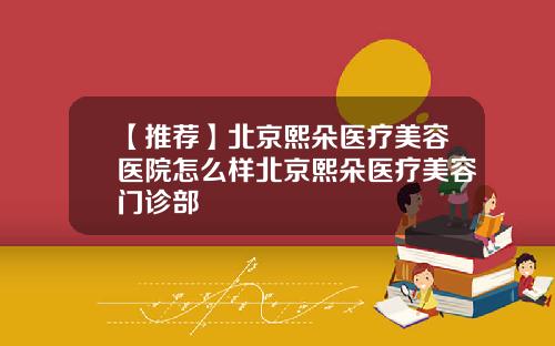 【推荐】北京熙朵医疗美容医院怎么样北京熙朵医疗美容门诊部