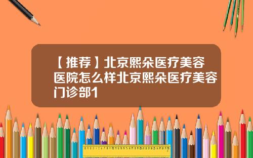 【推荐】北京熙朵医疗美容医院怎么样北京熙朵医疗美容门诊部1