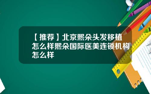 【推荐】北京熙朵头发移植怎么样熙朵国际医美连锁机构怎么样
